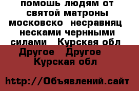 . помошь людям от святой матроны московско  несравняц. несками чернными силами - Курская обл. Другое » Другое   . Курская обл.